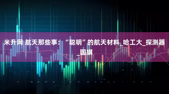 米升网 航天那些事：“聪明”的航天材料_哈工大_探测器_国旗