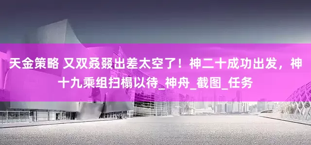 天金策略 又双叒叕出差太空了！神二十成功出发，神十九乘组扫榻以待_神舟_截图_任务