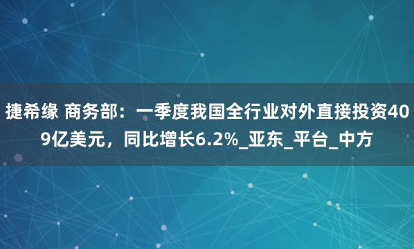 捷希缘 商务部：一季度我国全行业对外直接投资409亿美元，同比增长6.2%_亚东_平台_中方