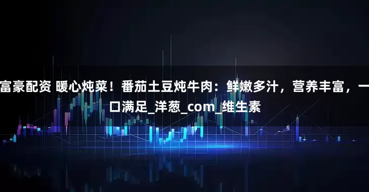 富豪配资 暖心炖菜！番茄土豆炖牛肉：鲜嫩多汁，营养丰富，一口满足_洋葱_com_维生素
