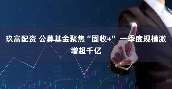 玖富配资 公募基金聚焦“固收+” 一季度规模激增超千亿