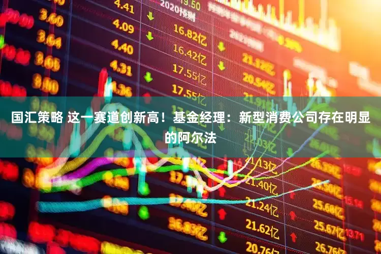 国汇策略 这一赛道创新高！基金经理：新型消费公司存在明显的阿尔法