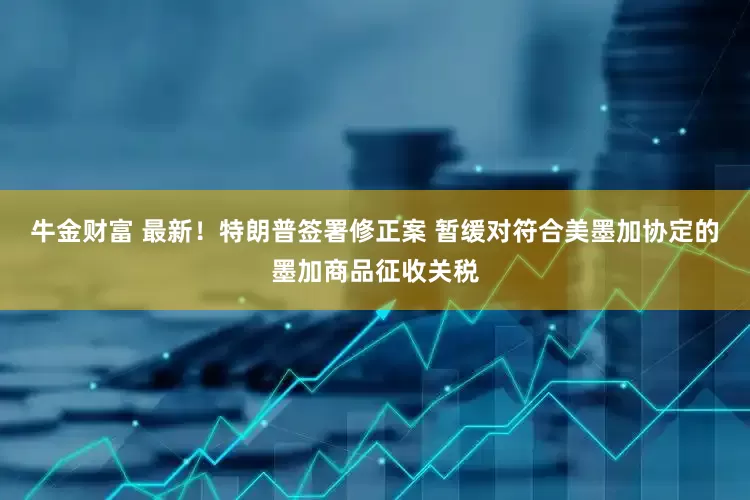 牛金财富 最新！特朗普签署修正案 暂缓对符合美墨加协定的墨加商品征收关税