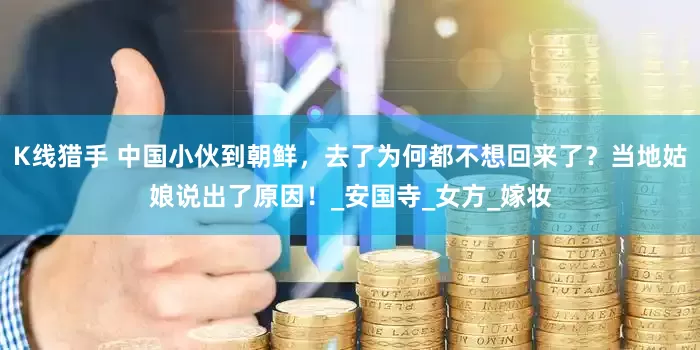 K线猎手 中国小伙到朝鲜，去了为何都不想回来了？当地姑娘说出了原因！_安国寺_女方_嫁妆