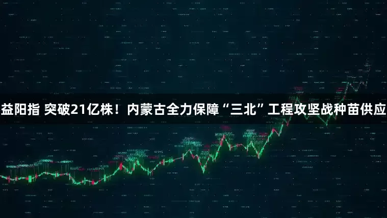 益阳指 突破21亿株！内蒙古全力保障“三北”工程攻坚战种苗供应