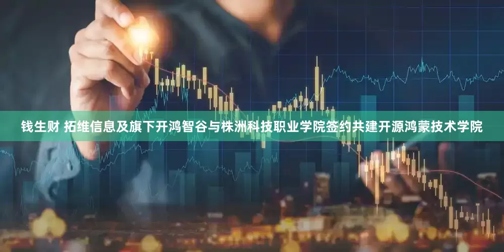 钱生财 拓维信息及旗下开鸿智谷与株洲科技职业学院签约共建开源鸿蒙技术学院
