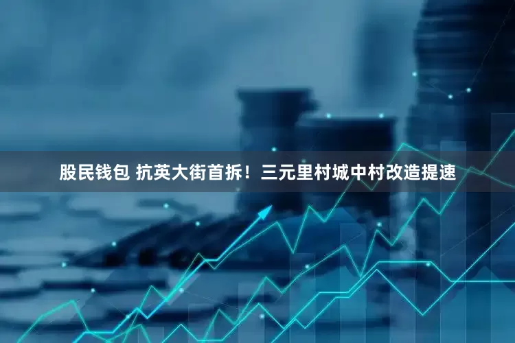 股民钱包 抗英大街首拆！三元里村城中村改造提速