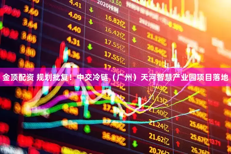 金顶配资 规划批复！中交冷链（广州）天河智慧产业园项目落地