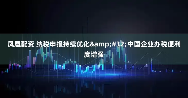 凤凰配资 纳税申报持续优化&#32;中国企业办税便利度增强
