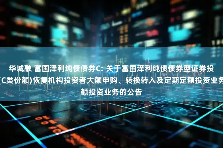 华城融 富国泽利纯债债券C: 关于富国泽利纯债债券型证券投资基金(C类份额)恢复机构投资者大额申购、转换转入及定期定额投资业务的公告