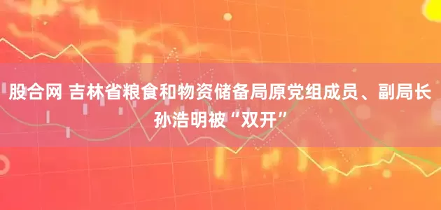 股合网 吉林省粮食和物资储备局原党组成员、副局长孙浩明被“双开”