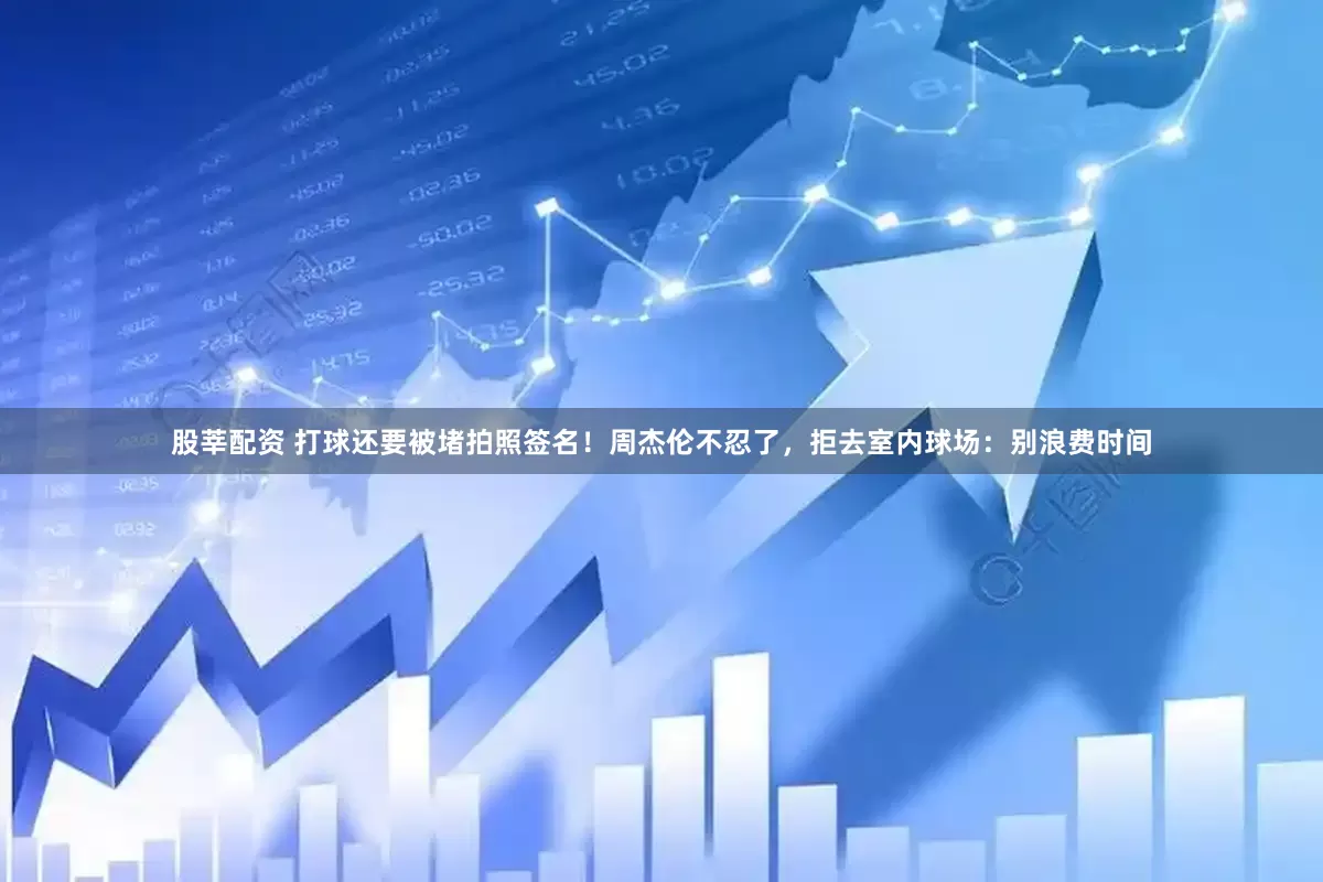 股莘配资 打球还要被堵拍照签名！周杰伦不忍了，拒去室内球场：别浪费时间
