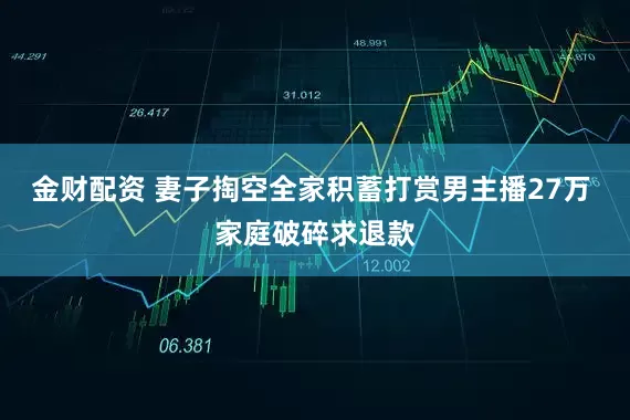 金财配资 妻子掏空全家积蓄打赏男主播27万 家庭破碎求退款